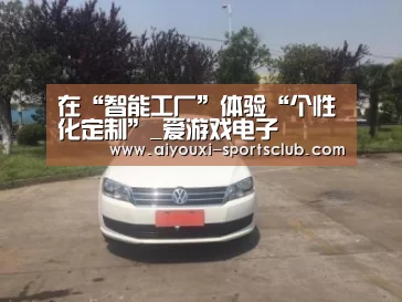 在“智能工厂”体验“个性化定制”_爱游戏电子(图1) 爱游戏捕鱼